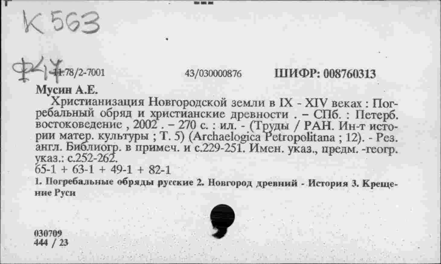 ﻿к 553
43/030000876 ШИФР: 008760313
78/2-7001
Мусин А.Е.
Христианизация Новгородской земли в IX - XIV веках : Погребальный обряд и христианские древности . - СПб. : Петерб. востоковедение , 2002 . - 270 с. : ил. - (Труды / РАН. Ин-т истории матер, культуры ; Т. 5) (Archaelogica Petropolitana ; 12). - Рез. англ. Библио^. В примеч' и с-229'251- Имен, указ., предм. -геогр. 65-1 + 63-1 + 49-1 + 82-1
1. Погребальные обряды русские 2. Новгород древний - История 3. Крещение Руси
030709
444 / 23